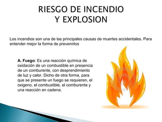 Los incendios son una de las principales causas de muertes accidentales. Para 
entender mejor la forma de prevenirlos 
A. Fuego: Es una reacción química de 
oxidación de un combustible en presencia 
de un comburente, con desprendimiento 
de luz y calor. Dicho de otra forma, para 
que se presente un fuego se requieren, el 
oxigeno, el combustible, el comburente y 
una reacción en cadena. 
 
