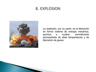 La explosión, por su parte, es la liberación 
en forma violenta de energía mecánica, 
química o nuclear, normalmente 
acompañada de altas temperaturas y de 
liberación de gases. 
 