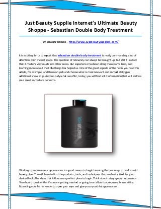 Just Beauty Supplie Internet's Ultimate Beauty
      Shoppe - Sebastian Double Body Treatment
_____________________________________________________________________________________

                    By SloanKromann – http://www.justbeautysupplies.com/



It is exciting for us to report that sebastian double body treatment is really commanding a lot of
attention over the net space. The question of relevancy can always be brought up, but still it is a fact
that it matters very much into other areas. Our experience has been along those same lines, and
learning more about the little things has helped us. One of the great aspects of the net is you read this
article, for example, and then can pick and choose what is most relevant and immediately gain
additional knowledge.As you study what we offer, today, you will find solid information that will address
your most immediate concerns.




Working to improve your appearance is a good reason to begin learning the best ways to craft a solid
beauty plan. You will have to find the products, tools, and techniques that are best suited for your
desired look. The ideas that follow are a perfect place to begin.Think about using eyelash extensions.
You should consider this if you are getting married or going to an affair that requires formal attire.
Extending your lashes works to open your eyes and give you a youthful appearance.
 