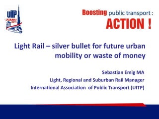Light Rail – silverbullet for future urbanmobility or waste of money SebastianEmig MA Light, Regional and Suburban Rail Manager International Association  of Public Transport (UITP) 