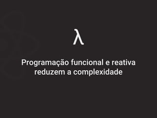 λ
Programação funcional e reativa
reduzem a complexidade
 