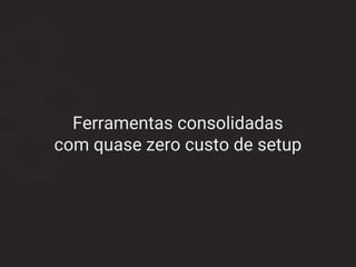 Ferramentas consolidadas
com quase zero custo de setup
 
