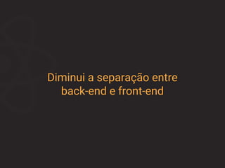 Diminui a separação entre
back-end e front-end
 