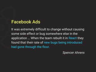 It was extremely difficult to change without causing
some side effect or bug somewhere else in the
application … When the team rebuilt it in React they
found that their rate of new bugs being introduced
had gone through the floor.
Spencer Ahrens
Facebook Ads
 