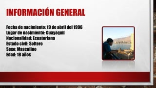 INFORMACIÓN GENERAL 
Fecha de nacimiento: 19 de abril del 1996 
Lugar de nacimiento: Guayaquil 
Nacionalidad: Ecuatoriana 
Estado civil: Soltero 
Sexo: Masculino 
Edad: 18 años 
 