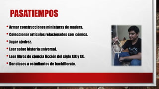 PASATIEMPOS 
• Armar construcciones miniaturas de madera. 
• Coleccionar artículos relacionados con cómics. 
• Jugar ajedrez. 
• Leer sobre historia universal. 
• Leer libros de ciencia ficción del siglo XIX y XX. 
• Dar clases a estudiantes de bachillerato. 
 