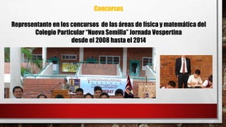 Concursos 
Representante en los concursos de las áreas de física y matemática del 
Colegio Particular “Nueva Semilla” Jornada Vespertina 
desde el 2008 hasta el 2014 
 