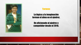 Torneos 
La lógica y la imaginación 
forman el alma en el ajedrez. 
Un aficionado al ajedrez y 
competidor desde el 2010. 
 