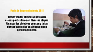 Feria de Emprendimiento 2011 
Desde vender alimentos hasta dar 
clases particulares en diversas etapas. 
Alcanzar los objetivos que son y faltan 
por ser cumplidos es algo que no se 
olvida fácilmente. 
 