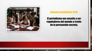 Jóvenes periodistas 2012 
El periodismo nos enseña a ser 
reguladores del mundo a través 
de la persuasión secreta. 
 