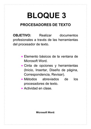 BLOQUE 3
PROCESADORES DE TEXTO
OBJETIVO: Realizar documentos
profesionales a través de las herramientas
del procesador de texto.
Elemento básicos de la ventana de
Microsoft Word.
Cinta de opciones y herramientas
(Inicio, Insertar, Diseño de página,
Correspondencia, Revisar).
Métodos abreviados de los
procesadores de texto.
Actividad en clase.
Microsoft Word:
 