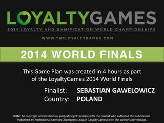 2014 WORLD FINALS
Note: All copyright and intellectual property rights remain with the Finalist who authored this submission.
Published  by  Professional  Services  Champions  League  (LoyaltyGames)  with  the  author’s  permission.    
Finalist: SEBASTIAN GAWELOWICZ
Country: POLAND
This Game Plan was created in 4 hours as part
of the LoyaltyGames 2014 World Finals
 