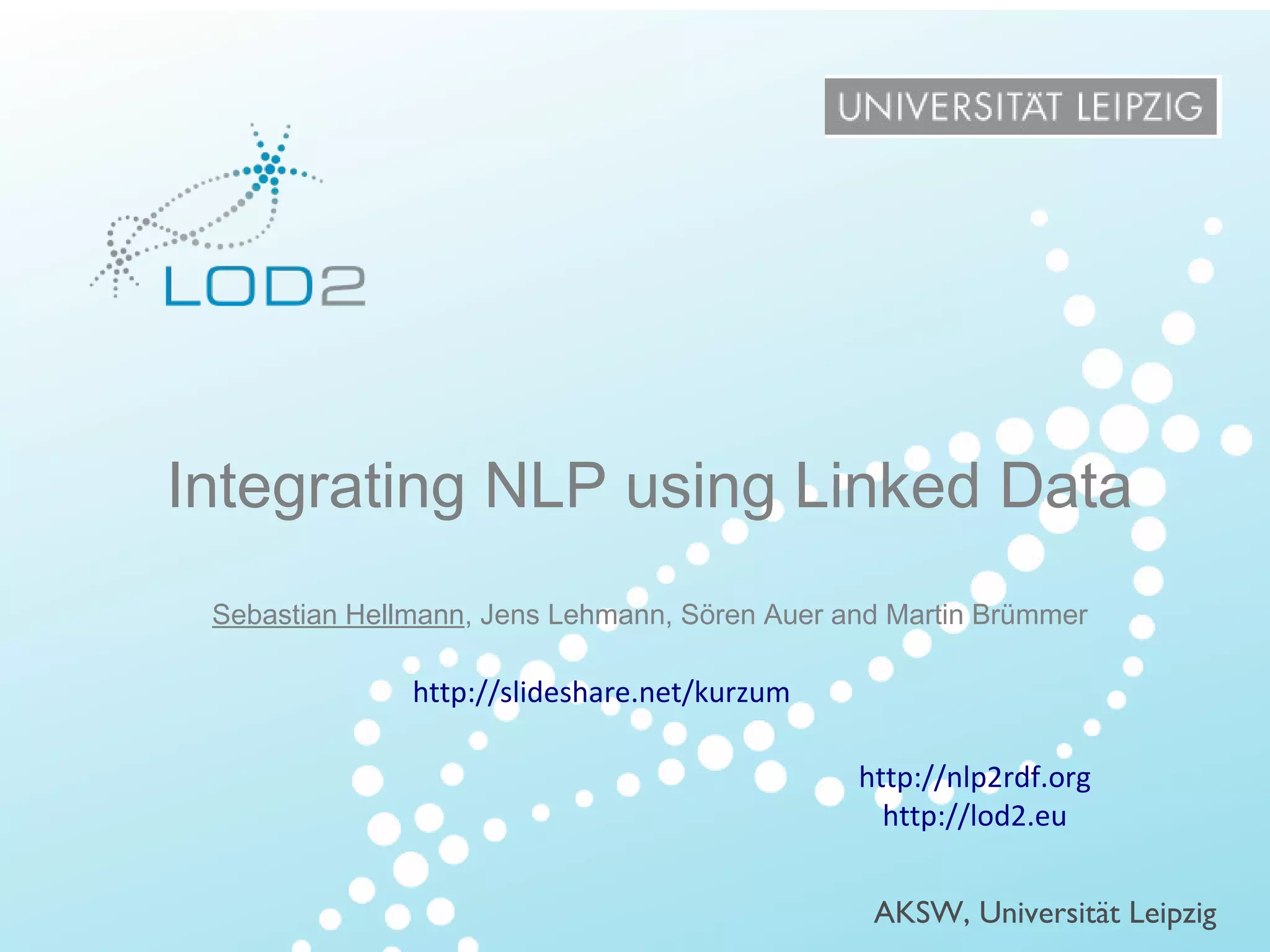 Creating Knowledge out of Interlinked Data
http://lod2.eu

ISWC – 2013/10/23 – Page 1

Integrating NLP using Linked Data
Sebastian Hellmann, Jens Lehmann, Sören Auer and Martin Brümmer

http://slideshare.net/kurzum
http://nlp2rdf.org
http://lod2.eu

LOD2 Presentation . 02.09.2010 . Page

AKSW, Universität Leipzig

http://lod2.eu

 