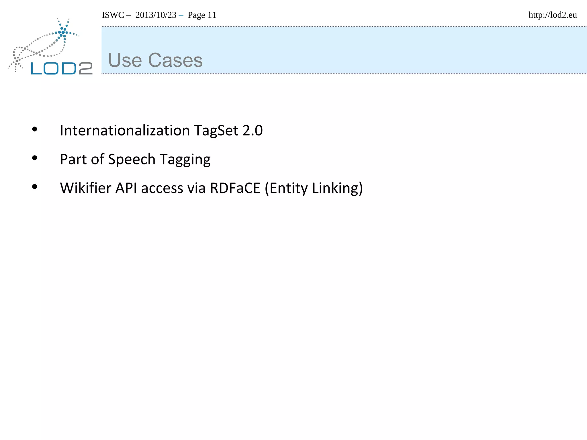 ISWC – 2013/10/23 – Page 11

Use Cases
•
•
•

Internationalization TagSet 2.0
Part of Speech Tagging
Wikifier API access via RDFaCE (Entity Linking)

http://lod2.eu

 