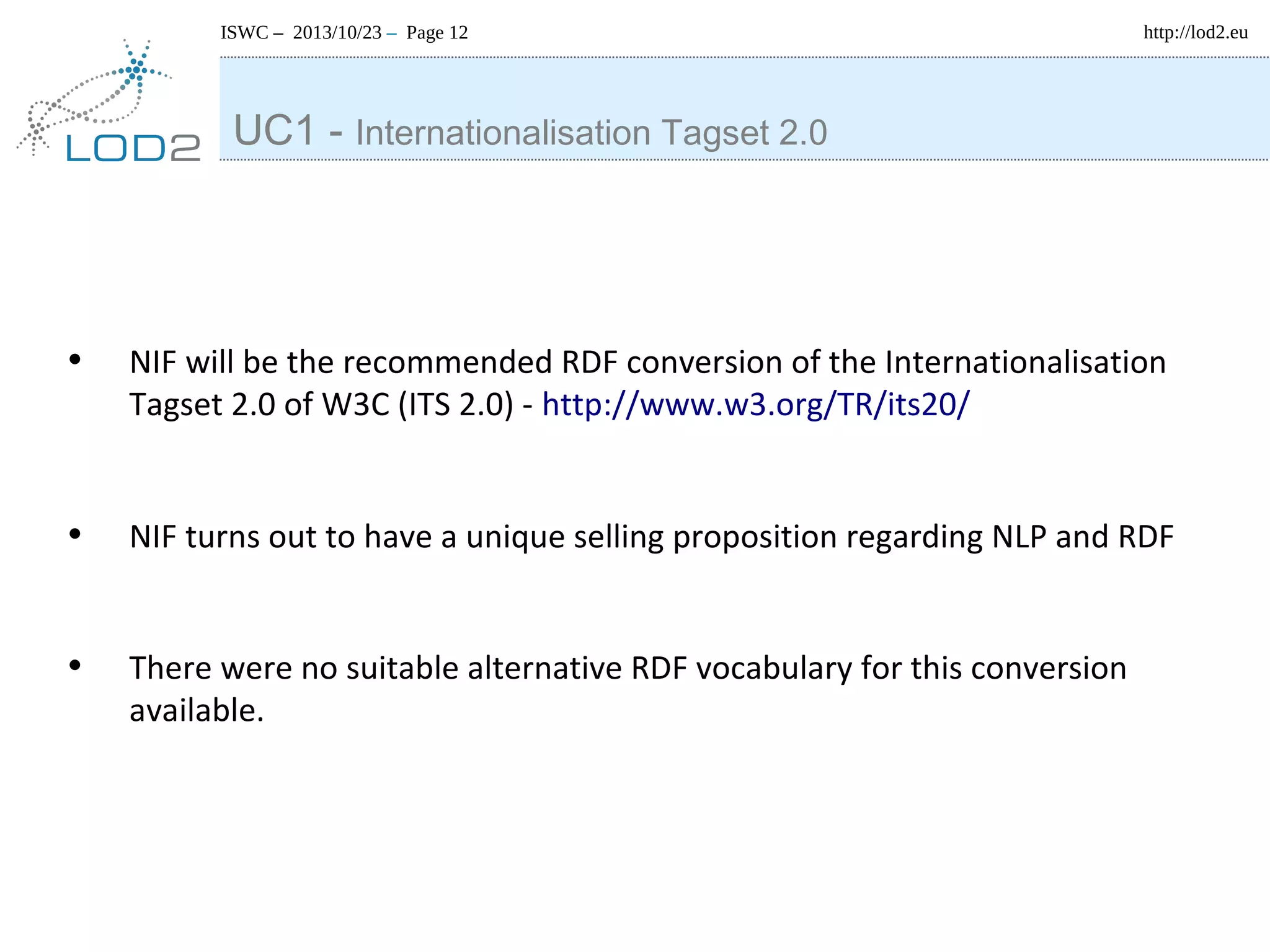 ISWC – 2013/10/23 – Page 12

http://lod2.eu

UC1 - Internationalisation Tagset 2.0

•

NIF will be the recommended RDF conversion of the Internationalisation
Tagset 2.0 of W3C (ITS 2.0) - http://www.w3.org/TR/its20/

•

NIF turns out to have a unique selling proposition regarding NLP and RDF

•

There were no suitable alternative RDF vocabulary for this conversion
available.

 