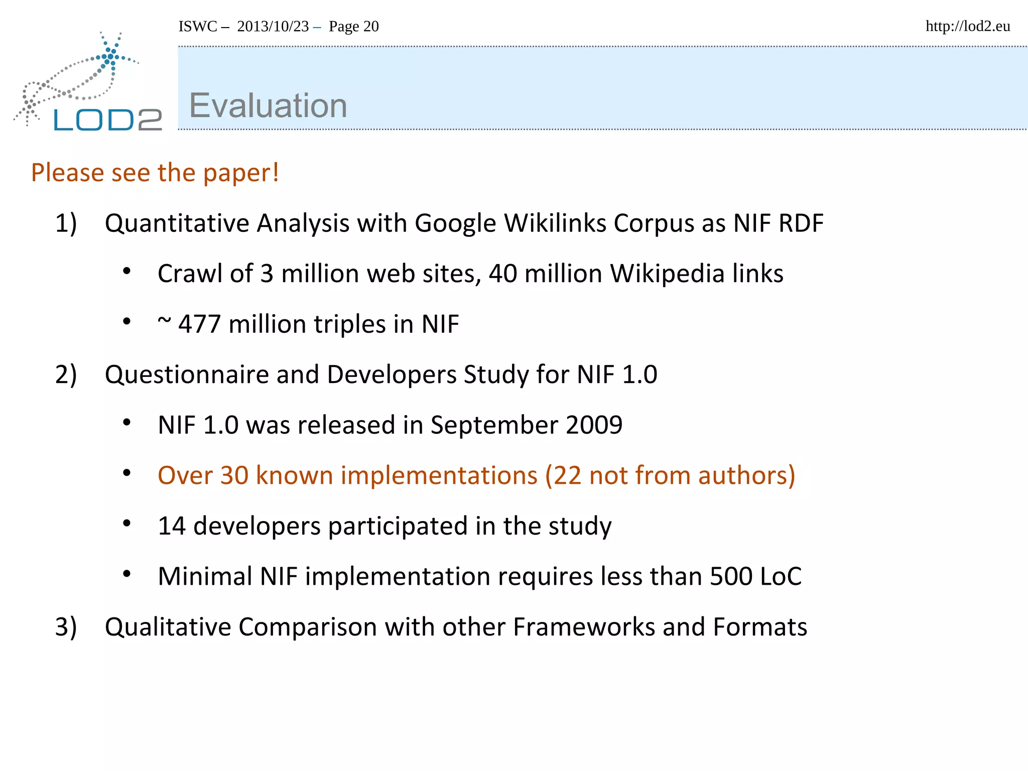 ISWC – 2013/10/23 – Page 20

Evaluation
Please see the paper!
1) Quantitative Analysis with Google Wikilinks Corpus as NIF RDF
• Crawl of 3 million web sites, 40 million Wikipedia links
• ~ 477 million triples in NIF
2) Questionnaire and Developers Study for NIF 1.0
• NIF 1.0 was released in September 2009
• Over 30 known implementations (22 not from authors)
• 14 developers participated in the study
• Minimal NIF implementation requires less than 500 LoC
3) Qualitative Comparison with other Frameworks and Formats

http://lod2.eu

 