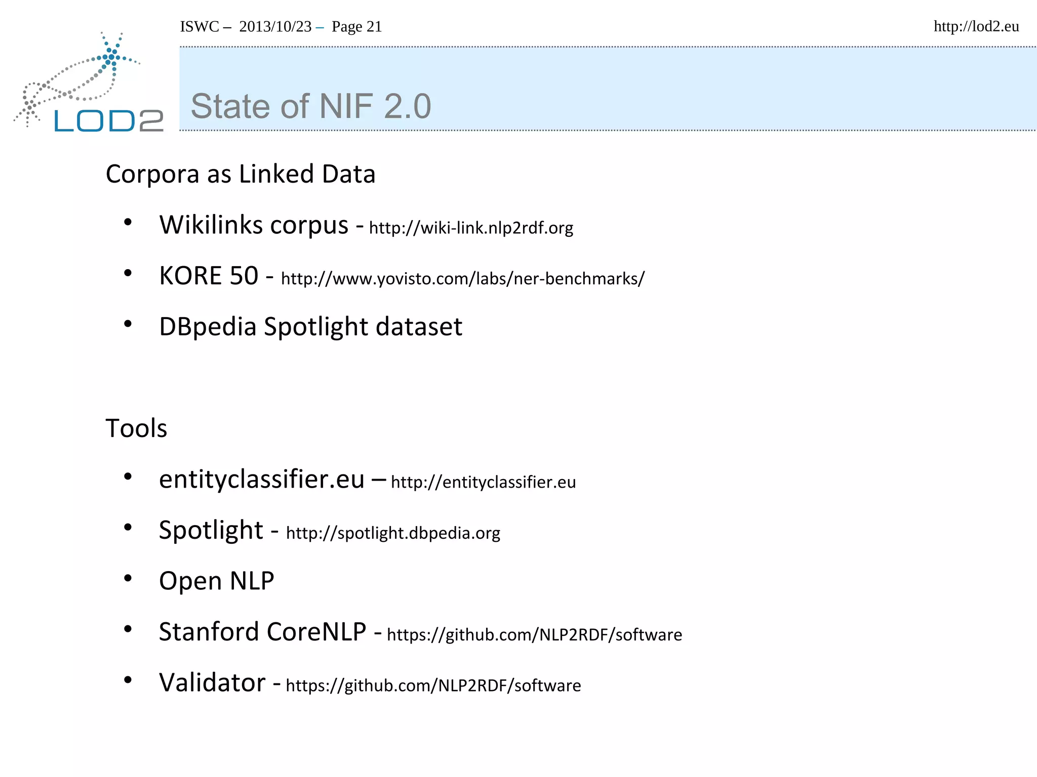 ISWC – 2013/10/23 – Page 21

State of NIF 2.0
Corpora as Linked Data
• Wikilinks corpus - http://wiki-link.nlp2rdf.org
• KORE 50 - http://www.yovisto.com/labs/ner-benchmarks/
• DBpedia Spotlight dataset
Tools
• entityclassifier.eu – http://entityclassifier.eu
• Spotlight - http://spotlight.dbpedia.org
• Open NLP
• Stanford CoreNLP - https://github.com/NLP2RDF/software
• Validator - https://github.com/NLP2RDF/software

http://lod2.eu

 