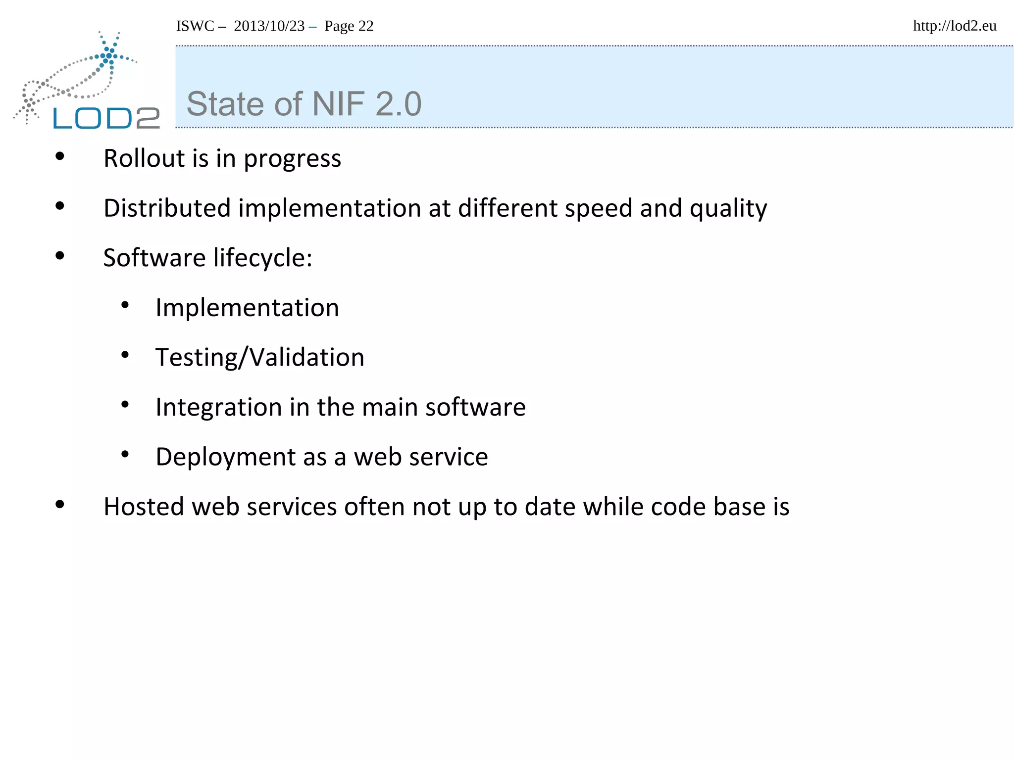 ISWC – 2013/10/23 – Page 22

State of NIF 2.0
•
•
•

Rollout is in progress
Distributed implementation at different speed and quality
Software lifecycle:
• Implementation
• Testing/Validation
• Integration in the main software
• Deployment as a web service

•

Hosted web services often not up to date while code base is

http://lod2.eu

 