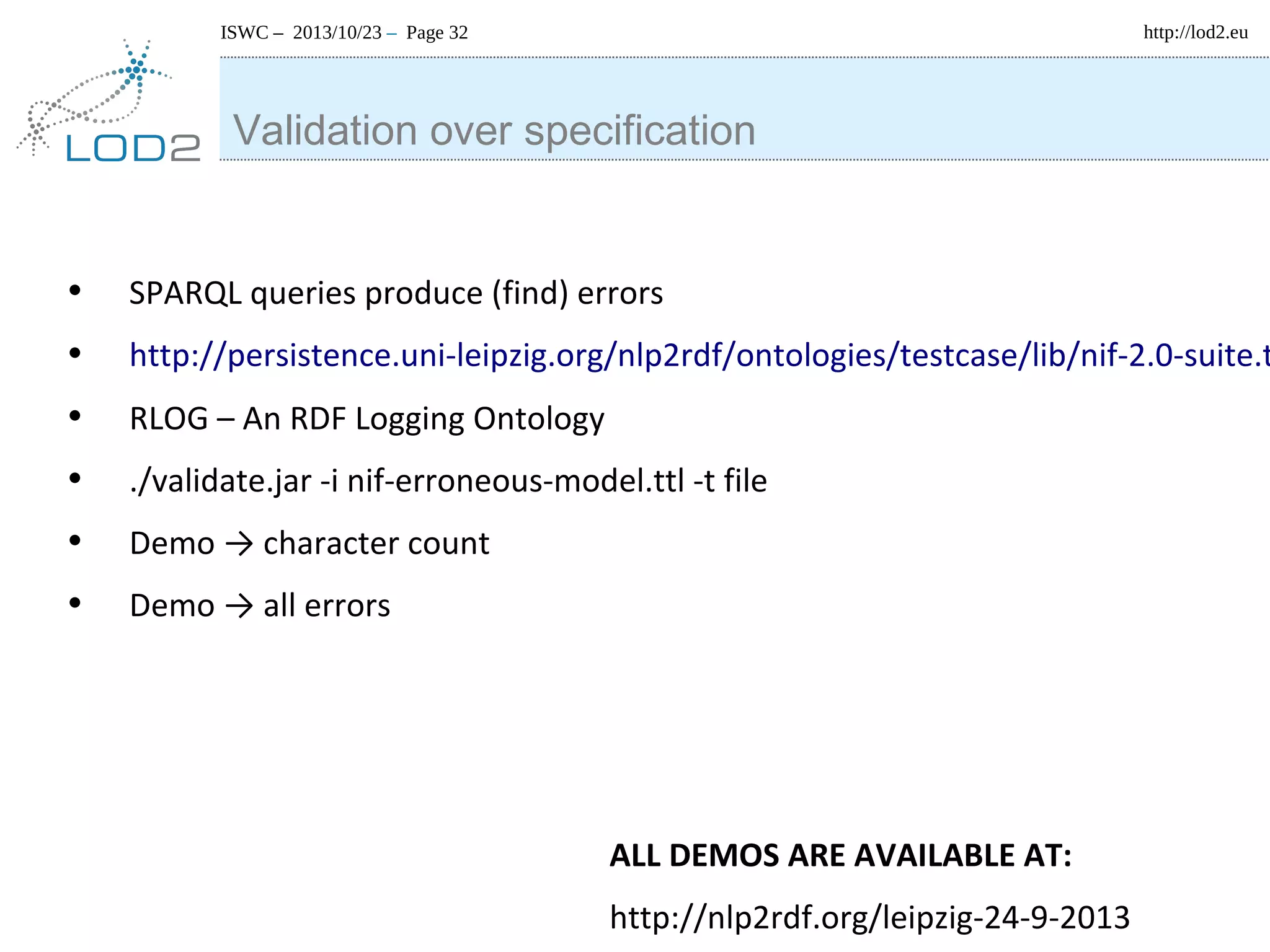 http://lod2.eu

ISWC – 2013/10/23 – Page 32

Validation over specification

•
•
•
•
•
•

SPARQL queries produce (find) errors

http://persistence.uni-leipzig.org/nlp2rdf/ontologies/testcase/lib/nif-2.0-suite.t
RLOG – An RDF Logging Ontology
./validate.jar -i nif-erroneous-model.ttl -t file
Demo → character count
Demo → all errors

ALL DEMOS ARE AVAILABLE AT:
http://nlp2rdf.org/leipzig-24-9-2013

 