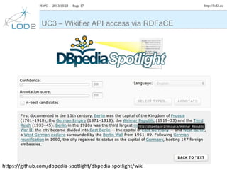 ISWC – 2013/10/23 – Page 17

UC3 – Wikifier API access via RDFaCE

https://github.com/dbpedia-spotlight/dbpedia-spotlight/wiki

http://lod2.eu

 