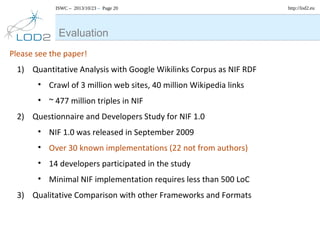 ISWC – 2013/10/23 – Page 20

Evaluation
Please see the paper!
1) Quantitative Analysis with Google Wikilinks Corpus as NIF RDF
• Crawl of 3 million web sites, 40 million Wikipedia links
• ~ 477 million triples in NIF
2) Questionnaire and Developers Study for NIF 1.0
• NIF 1.0 was released in September 2009
• Over 30 known implementations (22 not from authors)
• 14 developers participated in the study
• Minimal NIF implementation requires less than 500 LoC
3) Qualitative Comparison with other Frameworks and Formats

http://lod2.eu

 