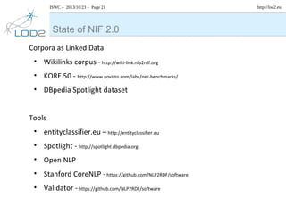 ISWC – 2013/10/23 – Page 21

State of NIF 2.0
Corpora as Linked Data
• Wikilinks corpus - http://wiki-link.nlp2rdf.org
• KORE 50 - http://www.yovisto.com/labs/ner-benchmarks/
• DBpedia Spotlight dataset
Tools
• entityclassifier.eu – http://entityclassifier.eu
• Spotlight - http://spotlight.dbpedia.org
• Open NLP
• Stanford CoreNLP - https://github.com/NLP2RDF/software
• Validator - https://github.com/NLP2RDF/software

http://lod2.eu

 