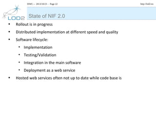 ISWC – 2013/10/23 – Page 22

State of NIF 2.0
•
•
•

Rollout is in progress
Distributed implementation at different speed and quality
Software lifecycle:
• Implementation
• Testing/Validation
• Integration in the main software
• Deployment as a web service

•

Hosted web services often not up to date while code base is

http://lod2.eu

 