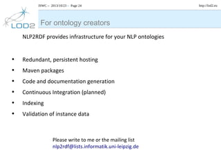 ISWC – 2013/10/23 – Page 24

For ontology creators
NLP2RDF provides infrastructure for your NLP ontologies

•
•
•
•
•
•

Redundant, persistent hosting
Maven packages
Code and documentation generation
Continuous Integration (planned)
Indexing
Validation of instance data

Please write to me or the mailing list
nlp2rdf@lists.informatik.uni-leipzig.de

http://lod2.eu

 