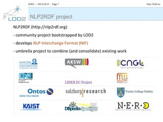 ISWC – 2013/10/23 – Page 7

NLP2RDF project
NLP2RDF (http://nlp2rdf.org)
- community project bootstrapped by LOD2
- develops NLP Interchange Format (NIF)
- umbrella project to combine (and consolidate) existing work

http://lod2.eu

 
