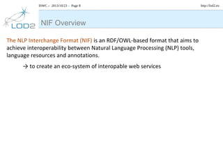 ISWC – 2013/10/23 – Page 8

NIF Overview
The NLP Interchange Format (NIF) is an RDF/OWL-based format that aims to
achieve interoperability between Natural Language Processing (NLP) tools,
language resources and annotations.
→ to create an eco-system of interopable web services

http://lod2.eu

 