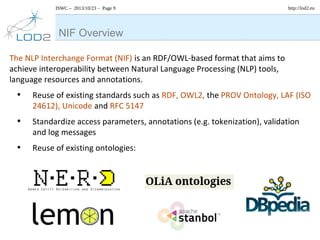 ISWC – 2013/10/23 – Page 9

http://lod2.eu

NIF Overview
The NLP Interchange Format (NIF) is an RDF/OWL-based format that aims to
achieve interoperability between Natural Language Processing (NLP) tools,
language resources and annotations.

•

Reuse of existing standards such as RDF, OWL2, the PROV Ontology, LAF (ISO
24612), Unicode and RFC 5147

•

Standardize access parameters, annotations (e.g. tokenization), validation
and log messages

•

Reuse of existing ontologies:

 