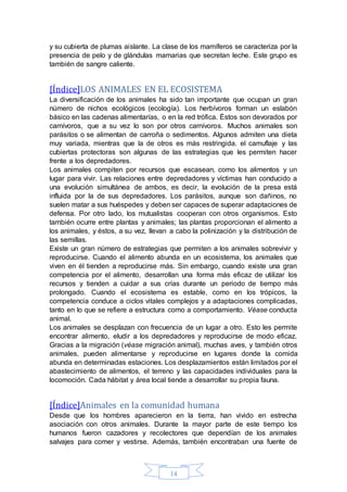 y su cubierta de plumas aislante. La clase de los mamíferos se caracteriza por la 
presencia de pelo y de glándulas mamarias que secretan leche. Este grupo es 
también de sangre caliente. 
[Índice]LOS ANIMALES EN EL ECOSISTEMA 
La diversificación de los animales ha sido tan importante que ocupan un gran 
número de nichos ecológicos (ecología). Los herbívoros forman un eslabón 
básico en las cadenas alimentarías, o en la red trófica. Éstos son devorados por 
carnívoros, que a su vez lo son por otros carnívoros. Muchos animales son 
parásitos o se alimentan de carroña o sedimentos. Algunos admiten una dieta 
muy variada, mientras que la de otros es más restringida. el camuflaje y las 
cubiertas protectoras son algunas de las estrategias que les permiten hacer 
frente a los depredadores. 
Los animales compiten por recursos que escasean, como los alimentos y un 
lugar para vivir. Las relaciones entre depredadores y víctimas han conducido a 
una evolución simultánea de ambos, es decir, la evolución de la presa está 
influida por la de sus depredadores. Los parásitos, aunque son dañinos, no 
suelen matar a sus huéspedes y deben ser capaces de superar adaptaciones de 
defensa. Por otro lado, los mutualistas cooperan con otros organismos. Esto 
también ocurre entre plantas y animales; las plantas proporcionan el alimento a 
los animales, y éstos, a su vez, llevan a cabo la polinización y la distribución de 
las semillas. 
Existe un gran número de estrategias que permiten a los animales sobrevivir y 
reproducirse. Cuando el alimento abunda en un ecosistema, los animales que 
viven en él tienden a reproducirse más. Sin embargo, cuando existe una gran 
competencia por el alimento, desarrollan una forma más eficaz de utilizar los 
recursos y tienden a cuidar a sus crías durante un periodo de tiempo más 
prolongado. Cuando el ecosistema es estable, como en los trópicos, la 
competencia conduce a ciclos vitales complejos y a adaptaciones complicadas, 
tanto en lo que se refiere a estructura como a comportamiento. Véase conducta 
animal. 
Los animales se desplazan con frecuencia de un lugar a otro. Esto les permite 
encontrar alimento, eludir a los depredadores y reproducirse de modo eficaz. 
Gracias a la migración (véase migración animal), muchas aves, y también otros 
animales, pueden alimentarse y reproducirse en lugares donde la comida 
abunda en determinadas estaciones. Los desplazamientos están limitados por el 
abastecimiento de alimentos, el terreno y las capacidades individuales para la 
locomoción. Cada hábitat y área local tiende a desarrollar su propia fauna. 
[Índice]Animales en la comunidad humana 
Desde que los hombres aparecieron en la tierra, han vivido en estrecha 
asociación con otros animales. Durante la mayor parte de este tiempo los 
humanos fueron cazadores y recolectores que dependían de los animales 
salvajes para comer y vestirse. Además, también encontraban una fuente de 
14 
 