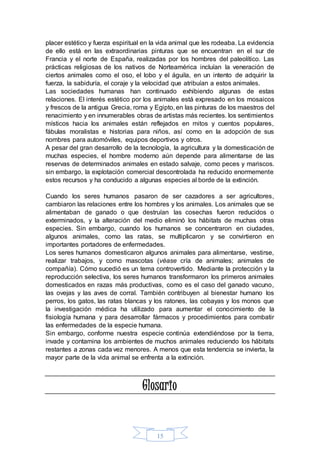 placer estético y fuerza espiritual en la vida animal que les rodeaba. La evidencia 
de ello está en las extraordinarias pinturas que se encuentran en el sur de 
Francia y el norte de España, realizadas por los hombres del paleolítico. Las 
prácticas religiosas de los nativos de Norteamérica incluían la veneración de 
ciertos animales como el oso, el lobo y el águila, en un intento de adquirir la 
fuerza, la sabiduría, el coraje y la velocidad que atribuían a estos animales. 
Las sociedades humanas han continuado exhibiendo algunas de estas 
relaciones. El interés estético por los animales está expresado en los mosaicos 
y frescos de la antigua Grecia, roma y Egipto, en las pinturas de los maestros del 
renacimiento y en innumerables obras de artistas más recientes. los sentimientos 
místicos hacia los animales están reflejados en mitos y cuentos populares, 
fábulas moralistas e historias para niños, así como en la adopción de sus 
nombres para automóviles, equipos deportivos y otros. 
A pesar del gran desarrollo de la tecnología, la agricultura y la domesticación de 
muchas especies, el hombre moderno aún depende para alimentarse de las 
reservas de determinados animales en estado salvaje, como peces y mariscos. 
sin embargo, la explotación comercial descontrolada ha reducido enormemente 
estos recursos y ha conducido a algunas especies al borde de la extinción. 
Cuando los seres humanos pasaron de ser cazadores a ser agricultores, 
cambiaron las relaciones entre los hombres y los animales. Los animales que se 
alimentaban de ganado o que destruían las cosechas fueron reducidos o 
exterminados, y la alteración del medio eliminó los hábitats de muchas otras 
especies. Sin embargo, cuando los humanos se concentraron en ciudades, 
algunos animales, como las ratas, se multiplicaron y se convirtieron en 
importantes portadores de enfermedades. 
Los seres humanos domesticaron algunos animales para alimentarse, vestirse, 
realizar trabajos, y como mascotas (véase cría de animales; animales de 
compañía). Cómo sucedió es un tema controvertido. Mediante la protección y la 
reproducción selectiva, los seres humanos transformaron los primeros animales 
domesticados en razas más productivas, como es el caso del ganado vacuno, 
las ovejas y las aves de corral. También contribuyen al bienestar humano los 
perros, los gatos, las ratas blancas y los ratones, las cobayas y los monos que 
la investigación médica ha utilizado para aumentar el conocimiento de la 
fisiología humana y para desarrollar fármacos y procedimientos para combatir 
las enfermedades de la especie humana. 
Sin embargo, conforme nuestra especie continúa extendiéndose por la tierra, 
invade y contamina los ambientes de muchos animales reduciendo los hábitats 
restantes a zonas cada vez menores. A menos que esta tendencia se invierta, la 
mayor parte de la vida animal se enfrenta a la extinción. 
Glosario 
15 
 