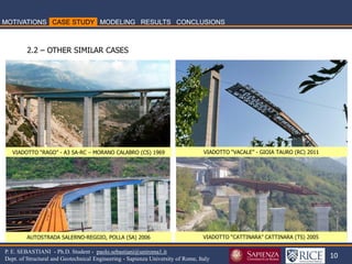 10 
P. E. SEBASTIANI - Ph.D. Student - paolo.sebastiani@uniroma1.it Dept. of Structural and Geotechnical Engineering - Sapienza University of Rome, Italy 
2.2 – OTHER SIMILAR CASES 
VIADOTTO “RAGO” - A3 SA-RC – MORANO CALABRO (CS) 1969 
VIADOTTO “VACALE” - GIOIA TAURO (RC) 2011 
VIADOTTO “CATTINARA” CATTINARA (TS) 2005 
AUTOSTRADA SALERNO-REGGIO, POLLA (SA) 2006  