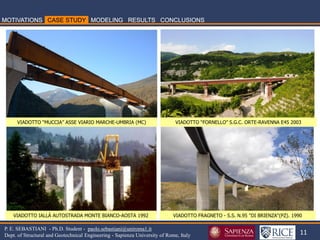 11 
P. E. SEBASTIANI - Ph.D. Student - paolo.sebastiani@uniroma1.it Dept. of Structural and Geotechnical Engineering - Sapienza University of Rome, Italy 
VIADOTTO “MUCCIA” ASSE VIARIO MARCHE-UMBRIA (MC) 
VIADOTTO “FORNELLO” S.G.C. ORTE-RAVENNA E45 2003 
VIADOTTO IALLÀ AUTOSTRADA MONTE BIANCO-AOSTA 1992 
VIADOTTO FRAGNETO - S.S. N.95 "DI BRIENZA"(PZ). 1990  
