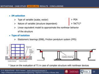 13 
P. E. SEBASTIANI - Ph.D. Student - paolo.sebastiani@uniroma1.it Dept. of Structural and Geotechnical Engineering - Sapienza University of Rome, Italy 
 IM selection 
Type of variable (scalar, vector) 
Nature of variable (structure dependent) 
Linear equivalent model to approximate the nonlinear behavior of the structure  Type of isolation 
Elastomeric bearings (ERB), Friction pendulum system (FPS) 
PGA 
Sa(T1)* 
* Issue on the evaluation of T1 in case of complex structure with nonlinear devices  
