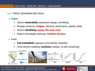 2 
P. E. SEBASTIANI - Ph.D. Student - paolo.sebastiani@uniroma1.it Dept. of Structural and Geotechnical Engineering - Sapienza University of Rome, Italy 
1.1 – TOPICS, KEYWORDS AND TOOLS 
 Topics 
Seismic vulnerability assessment (design, retrofitting) 
Strategic structures: bridges, (demand, performance, capacity, loss) 
Seismic retrofitting (aging, life-cycle cost) 
Modern technologies (bearings, isolation devices)  Tools 
Full probabilistic approach (uncertainties, flexibility) 
Finite element modelling (nonlinear analysis, no time consuming)  