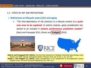 3 
P. E. SEBASTIANI - Ph.D. Student - paolo.sebastiani@uniroma1.it Dept. of Structural and Geotechnical Engineering - Sapienza University of Rome, Italy 
1.2 – STATE OF ART AND MOTIVATIONS 
 References on lifecycle costs (LCC) and aging 
“The time-dependency of risk (seismic) in a lifecycle context is a quite new area to be explored. In seismic analysis, aging consideration has started to be included in seismic performance prediction models” (Decò and Frangopol 2013, Ghosh and Padgett 2010) 
Decò A. and Frangopol D.M. (2013). Life-Cycle Risk Assessment of Spatially Distributed Aging Bridges under Seismic and Traffic Hazards. Earthquake Spectra: February 2013, Vol. 29, No. 1, pp. 127-153. Ghosh J. and Padgett J.E. (2010). Aging considerations in the development of time-dependent seismic fragility curves, Journal of Structural Engineering 136, 1497–1511  