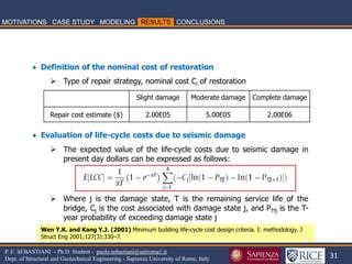 31 
P. E. SEBASTIANI - Ph.D. Student - paolo.sebastiani@uniroma1.it Dept. of Structural and Geotechnical Engineering - Sapienza University of Rome, Italy 
 Definition of the nominal cost of restoration 
Type of repair strategy, nominal cost Ci of restoration  Evaluation of life-cycle costs due to seismic damage 
The expected value of the life-cycle costs due to seismic damage in present day dollars can be expressed as follows: 
Where j is the damage state, T is the remaining service life of the bridge, Cj is the cost associated with damage state j, and PTfj is the T- year probability of exceeding damage state j 
Slight damage 
Moderate damage 
Complete damage 
Repair cost estimate ($) 
2.00E05 
5.00E05 
2.00E06 
Wen Y.K. and Kang Y.J. (2001) Minimum building life-cycle cost design criteria. I: methodology. J Struct Eng 2001;127(3):330–7.  