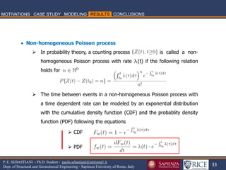 33 
P. E. SEBASTIANI - Ph.D. Student - paolo.sebastiani@uniroma1.it Dept. of Structural and Geotechnical Engineering - Sapienza University of Rome, Italy 
 Non-homogeneous Poisson process 
In probability theory, a counting process is called a non- homogeneous Poisson process with rate l(t) if the following relation holds for 
The time between events in a non-homogeneous Poisson process with a time dependent rate can be modeled by an exponential distribution with the cumulative density function (CDF) and the probablity density function (PDF) following the equations 
CDF 
PDF  