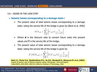 34 
P. E. SEBASTIANI - Ph.D. Student - paolo.sebastiani@uniroma1.it Dept. of Structural and Geotechnical Engineering - Sapienza University of Rome, Italy 
 Seismic losses corresponding to a damage state i 
The present value of total seismic losses corresponding to a damage state i along the service life of the bridge is given by (Beck et al. 2002) 
Where d is the discount ratio to convert future costs into present values and T is the service life of the bridge. 
The present value of total seismic losses corresponding to a damage state i along the service life of the bridge is given by 
Beck J.L., Porter K.A., Shaikhutdinov R.V., Au S.K., Mizukoshi K., Miyamura M. et al. (2002) Impact of seismic risk on lifetime property values. Monograph, Technical Report: CaltechEERL:2002.EERL-2002-04, California Institute of Technology, 2002. 
3.6 – AGING IN THE LOSS STEP  