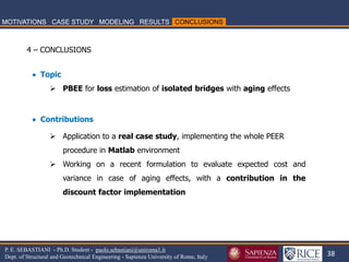 38 
P. E. SEBASTIANI - Ph.D. Student - paolo.sebastiani@uniroma1.it Dept. of Structural and Geotechnical Engineering - Sapienza University of Rome, Italy 
4 – CONCLUSIONS 
 Topic 
PBEE for loss estimation of isolated bridges with aging effects  Contributions 
Application to a real case study, implementing the whole PEER procedure in Matlab environment 
Working on a recent formulation to evaluate expected cost and variance in case of aging effects, with a contribution in the discount factor implementation  