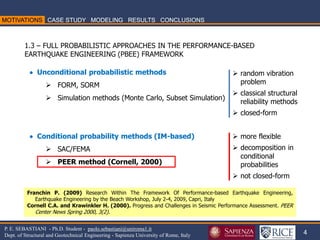 4 
P. E. SEBASTIANI - Ph.D. Student - paolo.sebastiani@uniroma1.it 
Dept. of Structural and Geotechnical Engineering - Sapienza University of Rome, Italy 
1.3 – FULL PROBABILISTIC APPROACHES IN THE PERFORMANCE-BASED EARTHQUAKE ENGINEERING (PBEE) FRAMEWORK 
Franchin P. (2009) Research Within The Framework Of Performance-based Earthquake Engineering, Earthquake Engineering by the Beach Workshop, July 2-4, 2009, Capri, Italy Cornell C.A. and Krawinkler H. (2000). Progress and Challenges in Seismic Performance Assessment. PEER Center News Spring 2000, 3(2). 
 Unconditional probabilistic methods 
FORM, SORM 
Simulation methods (Monte Carlo, Subset Simulation)  Conditional probability methods (IM-based) 
SAC/FEMA 
PEER method (Cornell, 2000) 
random vibration problem 
classical structural reliability methods 
closed-form 
more flexible 
decomposition in conditional probabilities 
not closed-form  