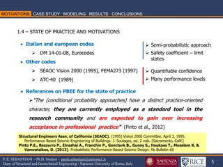 5 
P. E. SEBASTIANI - Ph.D. Student - paolo.sebastiani@uniroma1.it Dept. of Structural and Geotechnical Engineering - Sapienza University of Rome, Italy 
Structural Engineers Assn. of California (SEAOC), (1995) Vision 2000 Committee. April 3, 1995. Performance Based Seismic Engineering of Buildings. J. Soulages, ed. 2 vols. [Sacramento, Calif.] Pinto P.E., Bazzurro P., Elnashai A., Franchin P., Gencturk B., Gunay S., Haukaas T., Mosalam K. & Vamvatsikos, D. (2012). Probabilistic Performance-Based Seismic Design. fib Bulletin 68 
1.4 – STATE OF PRACTICE AND MOTIVATIONS 
 Italian and european codes 
DM 14-01-08, Eurocodes  Other codes 
SEAOC Vision 2000 (1995), FEMA273 (1997) 
ATC-40 (1989) 
 References on PBEE for the state of practice 
“The (conditional probability approaches) have a distinct practice-oriented character, they are currently employed as a standard tool in the research community and are expected to gain ever increasing acceptance in professional practice” (Pinto et al., 2012) 
Semi-probabilistic approach 
Safety coefficient – limit states 
Quantifiable confidence 
Many performance levels  