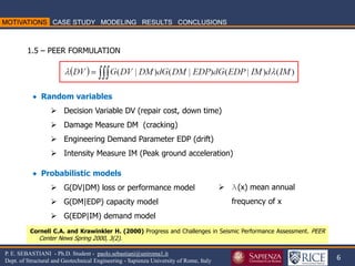 6 
P. E. SEBASTIANI - Ph.D. Student - paolo.sebastiani@uniroma1.it Dept. of Structural and Geotechnical Engineering - Sapienza University of Rome, Italy 
Cornell C.A. and Krawinkler H. (2000) Progress and Challenges in Seismic Performance Assessment. PEER Center News Spring 2000, 3(2). 
1.5 – PEER FORMULATION 
 Random variables 
Decision Variable DV (repair cost, down time) 
Damage Measure DM (cracking) 
Engineering Demand Parameter EDP (drift) 
Intensity Measure IM (Peak ground acceleration)  Probabilistic models 
G(DV|DM) loss or performance model 
G(DM|EDP) capacity model 
G(EDP|IM) demand model 
l(x) mean annual frequency of x  