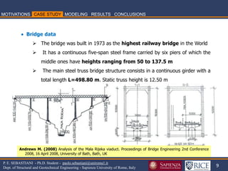 9 
P. E. SEBASTIANI - Ph.D. Student - paolo.sebastiani@uniroma1.it Dept. of Structural and Geotechnical Engineering - Sapienza University of Rome, Italy 
 Bridge data 
The bridge was built in 1973 as the highest railway bridge in the World 
 It has a continuous five-span steel frame carried by six piers of which the middle ones have heights ranging from 50 to 137.5 m 
 The main steel truss bridge structure consists in a continuous girder with a total length L=498.80 m. Static truss height is 12.50 m 
Andrews M. (2008) Analysis of the Mala Rijeka viaduct. Proceedings of Bridge Engineering 2nd Conference 2008, 16 April 2008, University of Bath, Bath, UK  