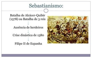 Sebastianismo:
Batalha de Alcácer-Quibir
(1578) ou Batalha de 3 reis

  Ausência de herdeiros

  Crise dinástica de 1580

   Filipe II de Espanha
 