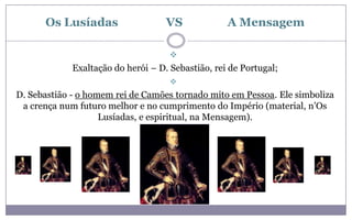 Os Lusíadas                   VS             A Mensagem

                                     
             Exaltação do herói – D. Sebastião, rei de Portugal;
                                     
D. Sebastião - o homem rei de Camões tornado mito em Pessoa. Ele simboliza
 a crença num futuro melhor e no cumprimento do Império (material, n’Os
                    Lusíadas, e espiritual, na Mensagem).
 
