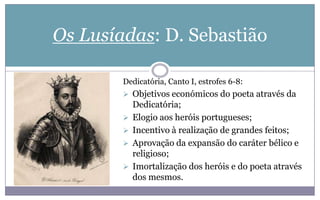 Os Lusíadas: D. Sebastião
Dedicatória, Canto I, estrofes 6-8:
 Objetivos económicos do poeta através da
Dedicatória;
 Elogio aos heróis portugueses;
 Incentivo à realização de grandes feitos;
 Aprovação da expansão do caráter bélico e
religioso;
 Imortalização dos heróis e do poeta através
dos mesmos.
 