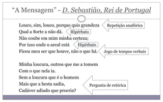 “A Mensagem” - D. Sebastião, Rei de Portugal
Louco, sim, louco, porque quis grandeza
Qual a Sorte a não dá.
Não coube em mim minha certeza;
Por isso onde o areal está
Ficou meu ser que houve, não o que há.
Minha loucura, outros que me a tomem
Com o que nela ia.
Sem a loucura que é o homem
Mais que a besta sadia,
Cadáver adiado que procria?
Jogo de tempos verbais
Repetição anafórica
Pergunta de retórica
Hipérbato
Hipérbato
 